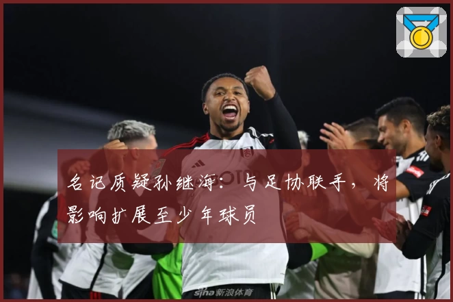 名记质疑孙继海：与足协联手，将影响扩展至少年球员