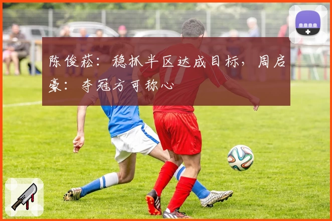 陈俊菘：稳抓半区达成目标，周启豪：夺冠方可称心