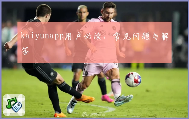 kaiyunapp用户必读，常见问题与解答