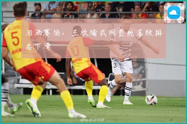 泪洒赛场，王欣瑜武网首轮落败排名下滑