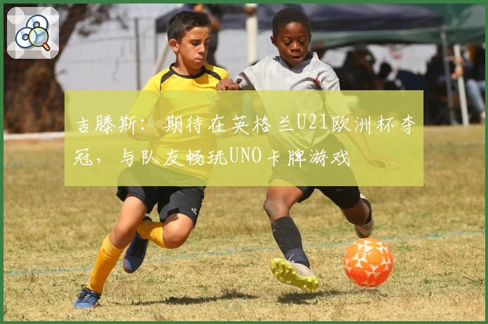 吉滕斯:期待在英格兰U21欧洲杯夺冠,与队友畅玩UNO卡牌游戏