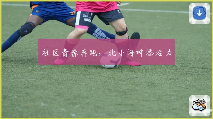 社区青春奔跑，北小河畔添活力