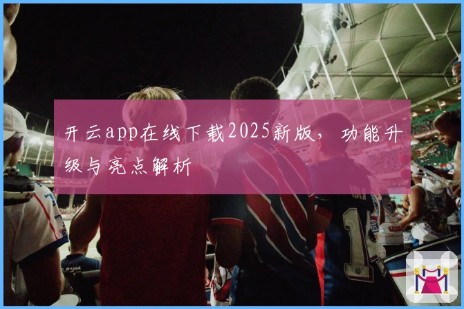 开云app在线下载2025新版,功能升级与亮点解析