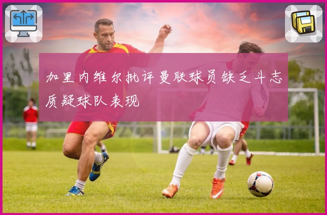 加里内维尔批评曼联球员缺乏斗志质疑球队表现