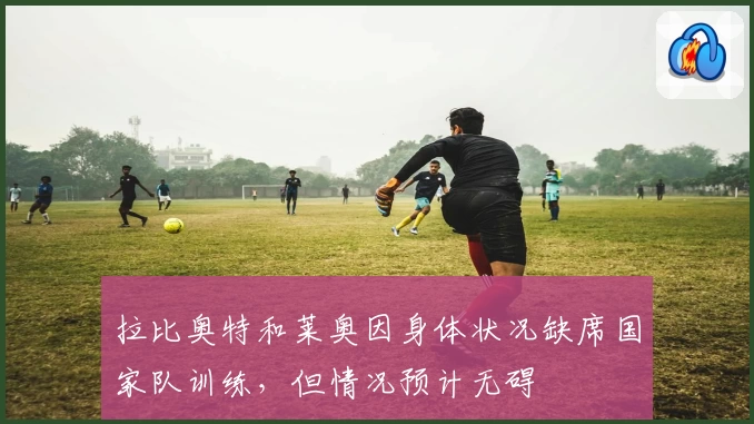 拉比奥特和莱奥因身体状况缺席国家队训练，但情况预计无碍